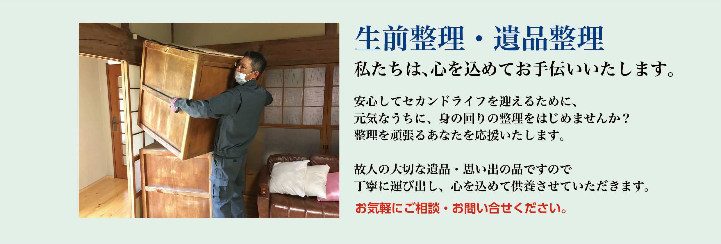 【生前整理・遺品整理】私たちは、心を込めてお手伝いいたします。安心してセカンドライフを迎えるために、元気なうちに、身の回りの整理をはじめませんか？整理を頑張るあなたを応援いたします。故人の大切な遺品・思い出の品ですので丁寧に運び出し、心を込めて供養させていただきます。