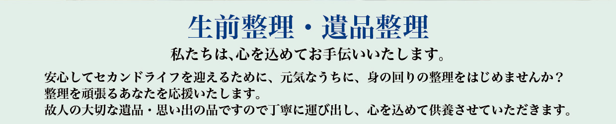 【生前整理・遺品整理】私たちは、心を込めてお手伝いいたします。安心してセカンドライフを迎えるために、元気なうちに、身の回りの整理をはじめませんか？整理を頑張るあなたを応援いたします。故人の大切な遺品・思い出の品ですので丁寧に運び出し、心を込めて供養させていただきます。