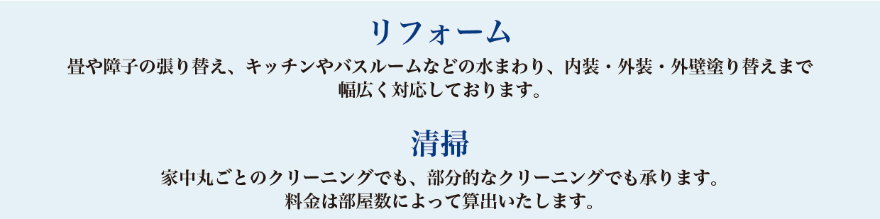 【リフォーム】畳や障子の張り替え、キッチンやバスルームなどの水まわり、内装・外装・外壁塗り替えまで幅広く対応しております。【清掃】家中丸ごとのクリーニングでも、部分的なクリーニングでも承ります。料金は部屋数によって算出いたします。